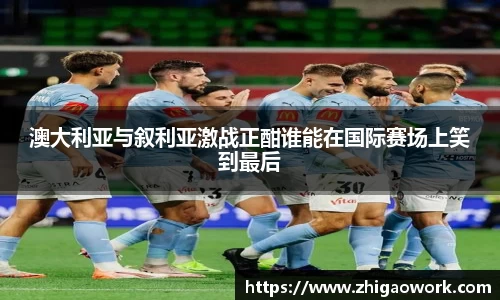 yy易游澳大利亚与叙利亚激战正酣谁能在国际赛场上笑到最后